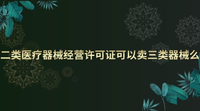 二類醫(yī)療器械經營許可證可以賣三類器械么 二類醫(yī)療器械經營許可證和備案有什么區(qū)別